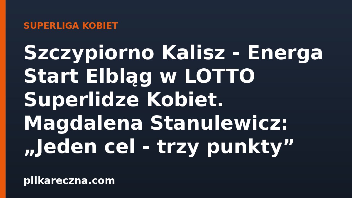 Szczypiorno Kalisz - Energa Start Elbląg w LOTTO Superlidze Kobiet. Magdalena Stanulewicz: „Jeden cel - trzy punkty”