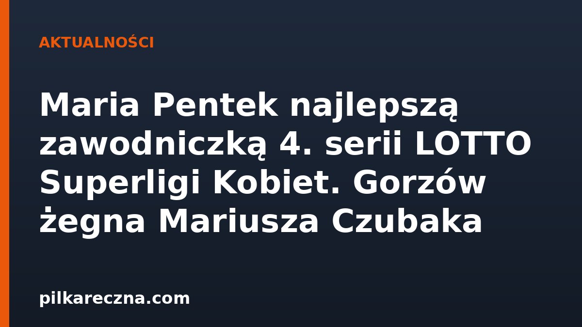 Maria Pentek najlepszą zawodniczką 4. serii LOTTO Superligi Kobiet. Gorzów żegna Mariusza Czubaka