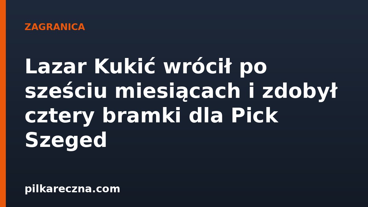 Lazar Kukić wrócił po sześciu miesiącach i zdobył cztery bramki dla Pick Szeged